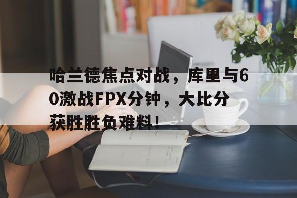 哈兰德焦点对战，库里与60激战FPX分钟，大比分获胜胜负难料！-爱游戏新版官网